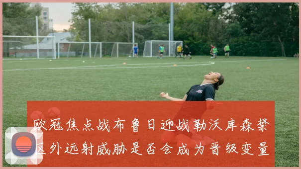欧冠焦点战布鲁日迎战勒沃库森禁区外远射威胁是否会成为晋级变量