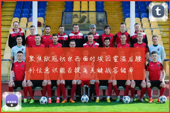 聚焦欧冠切尔西面对埃因霍温后腰补位意识能否提高关键战容错率