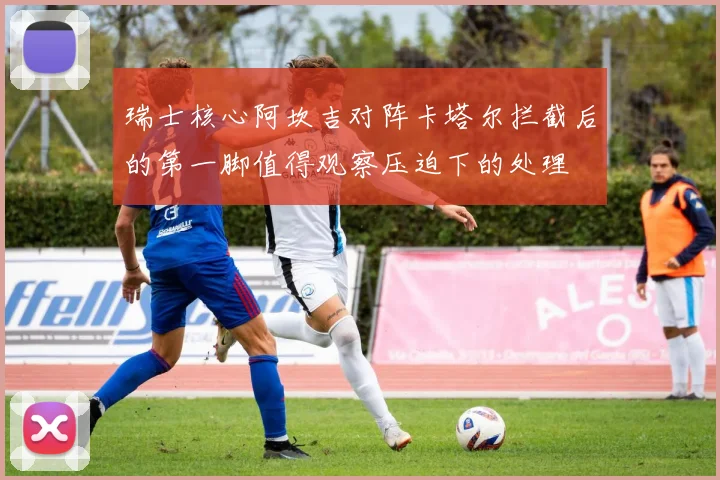 瑞士核心阿坎吉对阵卡塔尔拦截后的第一脚值得观察压迫下的处理