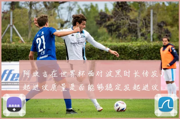 阿坎吉在世界杯面对波黑时长传发起进攻质量是否能够稳定发起进攻