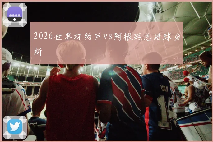 2026世界杯约旦vs阿根廷总进球分析