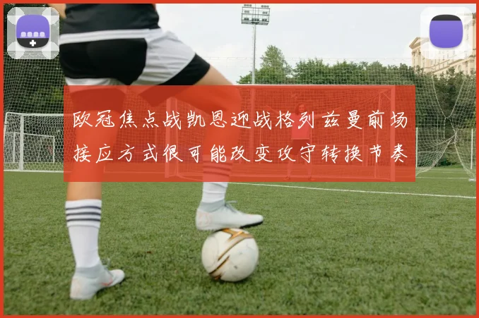欧冠焦点战凯恩迎战格列兹曼前场接应方式很可能改变攻守转换节奏