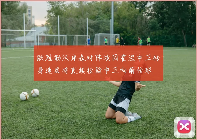 欧冠勒沃库森对阵埃因霍温中卫转身速度将直接检验中卫向前传球