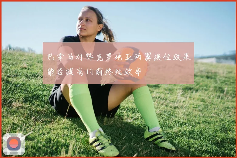 巴拿马对阵克罗地亚两翼换位效果能否提高门前终结效率