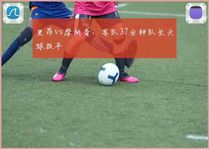 里昂vs摩纳哥,客队37分钟队长头球扳平