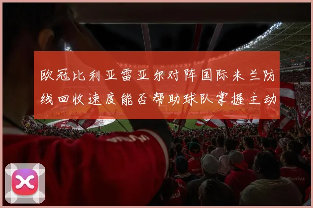 欧冠比利亚雷亚尔对阵国际米兰防线回收速度能否帮助球队掌握主动