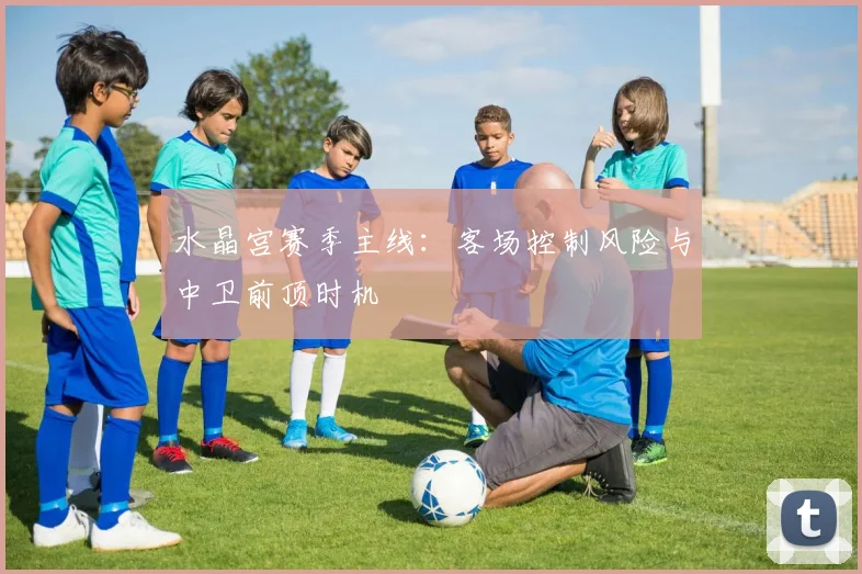 水晶宫赛季主线:客场控制风险与中卫前顶时机