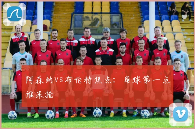 阿森纳vs布伦特焦点:角球第一点谁来抢