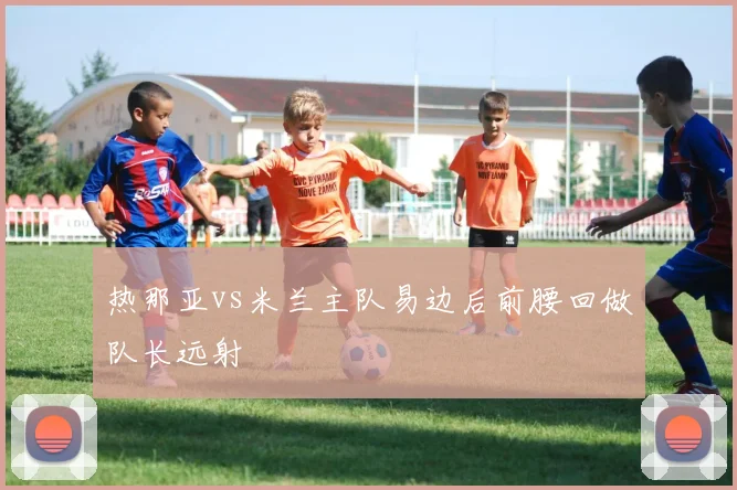 热那亚vs米兰主队易边后前腰回做队长远射