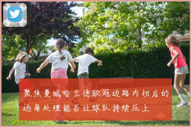 聚焦曼城哈兰德欧冠边路内切后的远角处理能否让球队持续压上