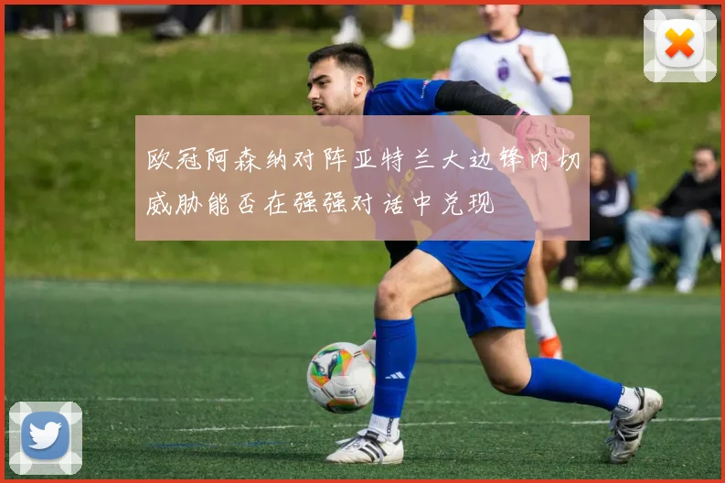 欧冠阿森纳对阵亚特兰大边锋内切威胁能否在强强对话中兑现